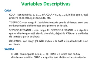 CAJA
COLA - con rango {a, b, c, ..., z}*. COLA = x1, x2, ..., xn indica que x1 está
primero en la cola, x2 es segundo, etc.
T·SERVICIO - con rango R+. Variable aleatoria que da el tiempo en el que
será procesado el cliente que está primero en la cola.
SERVICIO·RESTANTE - con rango R+. SERVICIO·RESTANTE = s significa
que el cliente que está siendo atendido, dejará la CAJA en s unidades
de tiempo a partir de ahora.
OCUPADO - con rango {SI, NO}; indica si la CAJA está atendiendo o no
un cliente.
SALIDA
CHAO - con rango {0, a, b, c, ..., z}; CHAO = 0 indica que no hay
clientes en la salida. CHAO = x significa que el cliente x está saliendo.
Variables Descriptivas
 