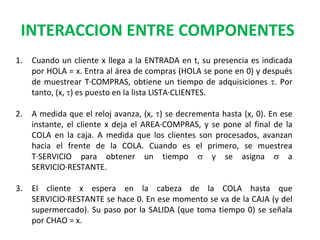 INTERACCION ENTRE COMPONENTES
1. Cuando un cliente x llega a la ENTRADA en t, su presencia es indicada
por HOLA = x. Entra al área de compras (HOLA se pone en 0) y después
de muestrear T·COMPRAS, obtiene un tiempo de adquisiciones t. Por
tanto, (x, t) es puesto en la lista LISTA·CLIENTES.
2. A medida que el reloj avanza, (x, t) se decrementa hasta (x, 0). En ese
instante, el cliente x deja el AREA·COMPRAS, y se pone al final de la
COLA en la caja. A medida que los clientes son procesados, avanzan
hacia el frente de la COLA. Cuando es el primero, se muestrea
T·SERVICIO para obtener un tiempo s y se asigna s a
SERVICIO·RESTANTE.
3. El cliente x espera en la cabeza de la COLA hasta que
SERVICIO·RESTANTE se hace 0. En ese momento se va de la CAJA (y del
supermercado). Su paso por la SALIDA (que toma tiempo 0) se señala
por CHAO = x.
 