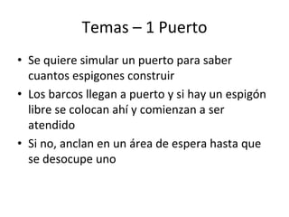 Temas – 1 Puerto
• Se quiere simular un puerto para saber
cuantos espigones construir
• Los barcos llegan a puerto y si hay un espigón
libre se colocan ahí y comienzan a ser
atendido
• Si no, anclan en un área de espera hasta que
se desocupe uno
 