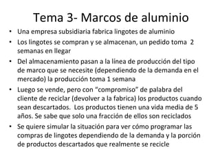 Tema 3- Marcos de aluminio
• Una empresa subsidiaria fabrica lingotes de aluminio
• Los lingotes se compran y se almacenan, un pedido toma 2
semanas en llegar
• Del almacenamiento pasan a la línea de producción del tipo
de marco que se necesite (dependiendo de la demanda en el
mercado) la producción toma 1 semana
• Luego se vende, pero con “compromiso” de palabra del
cliente de reciclar (devolver a la fabrica) los productos cuando
sean descartados. Los productos tienen una vida media de 5
años. Se sabe que solo una fracción de ellos son reciclados
• Se quiere simular la situación para ver cómo programar las
compras de lingotes dependiendo de la demanda y la porción
de productos descartados que realmente se recicle
 