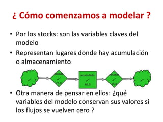 ¿ Cómo comenzamos a modelar ?
• Por los stocks: son las variables claves del
modelo
• Representan lugares donde hay acumulación
o almacenamiento
• Otra manera de pensar en ellos: ¿qué
variables del modelo conservan sus valores si
los flujos se vuelven cero ?
 