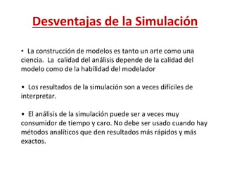 Desventajas de la Simulación
• La construcción de modelos es tanto un arte como una
ciencia. La calidad del análisis depende de la calidad del
modelo como de la habilidad del modelador
• Los resultados de la simulación son a veces difíciles de
interpretar.
• El análisis de la simulación puede ser a veces muy
consumidor de tiempo y caro. No debe ser usado cuando hay
métodos analíticos que den resultados más rápidos y más
exactos.
 