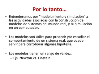 Por lo tanto…
• Entenderemos por "modelamiento y simulación" a
las actividades asociadas con la construcción de
modelos de sistemas del mundo real, y su simulación
en un computador.
• Los modelos son útiles para predecir y/o estudiar el
comportamiento de un sistema real, que puede
servir para corroborar algunas hipótesis.
• Los modelos tienen un rango de validez.
– Ejs. Newton vs. Einstein
 