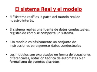 El sistema Real y el modelo
• El "sistema real" es la parte del mundo real de
nuestro interés.
• El sistema real es una fuente de datos conductuales,
registro de cómo se comporta un sistema.
• Un modelo es básicamente un conjunto de
instrucciones para generar datos conductuales
• Los modelos son expresados en forma de ecuaciones
diferenciales, notación teórica de autómatas o en
formalismo de eventos discretos.
 