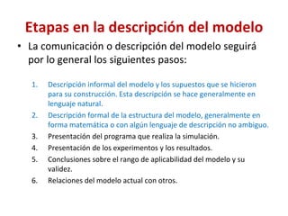 Etapas en la descripción del modelo
• La comunicación o descripción del modelo seguirá
por lo general los siguientes pasos:
1. Descripción informal del modelo y los supuestos que se hicieron
para su construcción. Esta descripción se hace generalmente en
lenguaje natural.
2. Descripción formal de la estructura del modelo, generalmente en
forma matemática o con algún lenguaje de descripción no ambiguo.
3. Presentación del programa que realiza la simulación.
4. Presentación de los experimentos y los resultados.
5. Conclusiones sobre el rango de aplicabilidad del modelo y su
validez.
6. Relaciones del modelo actual con otros.
 