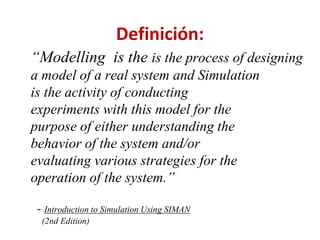 Definición:
“Modelling is the is the process of designing
a model of a real system and Simulation
is the activity of conducting
experiments with this model for the
purpose of either understanding the
behavior of the system and/or
evaluating various strategies for the
operation of the system.”
- Introduction to Simulation Using SIMAN
(2nd Edition)
 