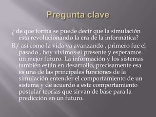 Pregunta clave¿ de que forma se puede decir que la simulación esta revolucionando la era de la informática?R/ así como la vida va avanzando , primero fue el pasado , hoy vivimos el presente y esperamos un mejor futuro. La información y los sistemas también están en desarrollo, precisamente esa es una de las principales funciones de la simulación entender el comportamiento de un sistema y de acuerdo a este comportamiento postular teorias que sirvan de base para la predicción en un futuro.
