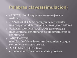 Palabras claves(simulacion)- FISICOS: Son los que mas se asemejan a la realidad, -  ANALOGICOS: Se encargan de representar una propiedad determinada de un objeto o sistemaJUEGOS ADMINISTRATIVOS: Ya empieza a involucrarse al ser humano el comportamiento del ser humano ABSTRACTOS (simulación):Viene hacer una herramienta ya que se convierte en algo abstracto MATEMATICOS: Se tiene en cuenta las expresiones materia y lógicas