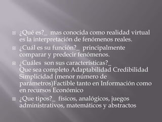 ¿Qué es?_  mas conocida como realidad virtual es la interpretación de fenómenos reales.¿Cuál es su función?_  principalmente comparar y predecir fenómenos.¿Cuáles  son sus características?_ Que sea completo Adaptabilidad Credibilidad Simplicidad (menor número de parámetros)Factible tanto en Información como en recursos Económico¿Que tipos?_  físicos, analógicos, juegos administrativos, matemáticos y abstractos