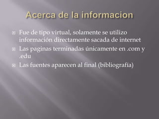 Acerca de la informacionFue de tipo virtual, solamente se utilizo información directamente sacada de internetLas paginas terminadas únicamente en .com y .eduLas fuentes aparecen al final (bibliografía)