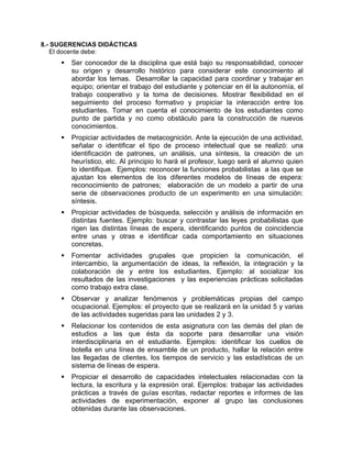 8.- SUGERENCIAS DIDÁCTICAS
   El docente debe:
        Ser conocedor de la disciplina que está bajo su responsabilidad, conocer
        su origen y desarrollo histórico para considerar este conocimiento al
        abordar los temas. Desarrollar la capacidad para coordinar y trabajar en
        equipo; orientar el trabajo del estudiante y potenciar en él la autonomía, el
        trabajo cooperativo y la toma de decisiones. Mostrar flexibilidad en el
        seguimiento del proceso formativo y propiciar la interacción entre los
        estudiantes. Tomar en cuenta el conocimiento de los estudiantes como
        punto de partida y no como obstáculo para la construcción de nuevos
        conocimientos.
        Propiciar actividades de metacognición. Ante la ejecución de una actividad,
        señalar o identificar el tipo de proceso intelectual que se realizó: una
        identificación de patrones, un análisis, una síntesis, la creación de un
        heurístico, etc. Al principio lo hará el profesor, luego será el alumno quien
        lo identifique. Ejemplos: reconocer la funciones probabilistas a las que se
        ajustan los elementos de los diferentes modelos de líneas de espera:
        reconocimiento de patrones; elaboración de un modelo a partir de una
        serie de observaciones producto de un experimento en una simulación:
        síntesis.
        Propiciar actividades de búsqueda, selección y análisis de información en
        distintas fuentes. Ejemplo: buscar y contrastar las leyes probabilistas que
        rigen las distintas líneas de espera, identificando puntos de coincidencia
        entre unas y otras e identificar cada comportamiento en situaciones
        concretas.
        Fomentar actividades grupales que propicien la comunicación, el
        intercambio, la argumentación de ideas, la reflexión, la integración y la
        colaboración de y entre los estudiantes. Ejemplo: al socializar los
        resultados de las investigaciones y las experiencias prácticas solicitadas
        como trabajo extra clase.
        Observar y analizar fenómenos y problemáticas propias del campo
        ocupacional. Ejemplos: el proyecto que se realizará en la unidad 5 y varias
        de las actividades sugeridas para las unidades 2 y 3.
        Relacionar los contenidos de esta asignatura con las demás del plan de
        estudios a las que ésta da soporte para desarrollar una visión
        interdisciplinaria en el estudiante. Ejemplos: identificar los cuellos de
        botella en una línea de ensamble de un producto, hallar la relación entre
        las llegadas de clientes, los tiempos de servicio y las estadísticas de un
        sistema de líneas de espera.
        Propiciar el desarrollo de capacidades intelectuales relacionadas con la
        lectura, la escritura y la expresión oral. Ejemplos: trabajar las actividades
        prácticas a través de guías escritas, redactar reportes e informes de las
        actividades de experimentación, exponer al grupo las conclusiones
        obtenidas durante las observaciones.
 