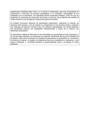 experiencias cotidianas tales como ir a un banco ó restaurante, para que el estudiante se
acostumbre a reconocer los eventos probabilistas a su alrededor, susceptibles de ser
mejorados con la simulación. Es importante ofrecer escenarios distintos, como los que se
presentan en empresas de producción de bienes o servicios, los problemas del cuidado al
medio ambiente y los de algunas instituciones gubernamentales.

El profesor promueve sesiones de aprendizaje colaborativo, realizando la rotación de
alumnos entre equipos, a fin de mejorar su comprensión en los diversos temas y prácticas
con enfoques de solución manual o bien con software especializado. Con estas sesiones,
los estudiantes mejoran sus habilidades interpersonales a través de la relación con
diferentes compañeros.

El catedrático enfatiza el desarrollo de las actividades de aprendizaje de esta asignatura, a
fin de que ellas refuercen no solamente los aspectos meramente técnicos sino también los
formativos, tales como incentivar la curiosidad, el entusiasmo, la puntualidad, la constancia,
el interés por mejorar, el respeto y la tolerancia hacia sus compañeros y profesores, a sus
ideas y enfoques, y considerar también la responsabilidad social y el respeto al medio
ambiente.
 