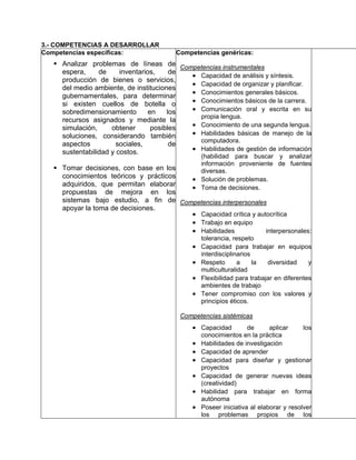 3.- COMPETENCIAS A DESARROLLAR
Competencias específicas:               Competencias genéricas:
     Analizar problemas de líneas de Competencias instrumentales
     espera,     de     inventarios,     de
                                            • Capacidad de análisis y síntesis.
     producción de bienes o servicios,
                                            • Capacidad de organizar y planificar.
     del medio ambiente, de instituciones
                                            • Conocimientos generales básicos.
     gubernamentales, para determinar
     si existen cuellos de botella o        • Conocimientos básicos de la carrera.
     sobredimensionamiento        en    los • Comunicación oral y escrita en su
                                              propia lengua.
     recursos asignados y mediante la
     simulación,     obtener       posibles • Conocimiento de una segunda lengua.
     soluciones, considerando también       • Habilidades básicas de manejo de la
                                              computadora.
     aspectos          sociales,         de
     sustentabilidad y costos.              • Habilidades de gestión de información
                                               (habilidad para buscar y analizar
                                               información proveniente de fuentes
     Tomar decisiones, con base en los         diversas.
     conocimientos teóricos y prácticos      • Solución de problemas.
     adquiridos, que permitan elaborar
                                             • Toma de decisiones.
     propuestas de mejora en los
     sistemas bajo estudio, a fin de Competencias interpersonales
     apoyar la toma de decisiones.
                                        • Capacidad crítica y autocrítica
                                        • Trabajo en equipo
                                        • Habilidades            interpersonales:
                                                 tolerancia, respeto
                                             •   Capacidad para trabajar en equipos
                                                 interdisciplinarios
                                             •   Respeto       a     la  diversidad     y
                                                 multiculturalidad
                                             •   Flexibilidad para trabajar en diferentes
                                                 ambientes de trabajo
                                             •   Tener compromiso con los valores y
                                                 principios éticos.

                                         Competencias sistémicas
                                             • Capacidad          de      aplicar     los
                                                 conocimientos en la práctica
                                             •   Habilidades de investigación
                                             •   Capacidad de aprender
                                             •   Capacidad para diseñar y gestionar
                                                 proyectos
                                             •   Capacidad de generar nuevas ideas
                                                 (creatividad)
                                             •   Habilidad para trabajar en forma
                                                 autónoma
                                             •   Poseer iniciativa al elaborar y resolver
                                                 los problemas propios de los
 