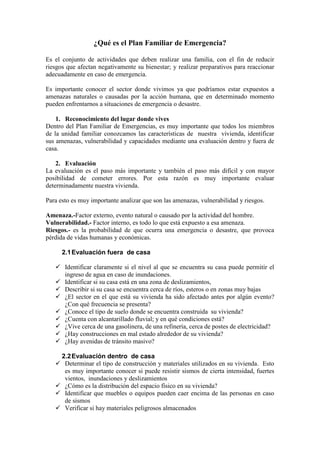¿Qué es el Plan Familiar de Emergencia?

Es el conjunto de actividades que deben realizar una familia, con el fin de reducir
riesgos que afectan negativamente su bienestar; y realizar preparativos para reaccionar
adecuadamente en caso de emergencia.

Es importante conocer el sector donde vivimos ya que podríamos estar expuestos a
amenazas naturales o causadas por la acción humana, que en determinado momento
pueden enfrentarnos a situaciones de emergencia o desastre.

    1. Reconocimiento del lugar donde vives
Dentro del Plan Familiar de Emergencias, es muy importante que todos los miembros
de la unidad familiar conozcamos las características de nuestra vivienda, identificar
sus amenazas, vulnerabilidad y capacidades mediante una evaluación dentro y fuera de
casa.

    2. Evaluación
La evaluación es el paso más importante y también el paso más difícil y con mayor
posibilidad de cometer errores. Por esta razón es muy importante evaluar
determinadamente nuestra vivienda.

Para esto es muy importante analizar que son las amenazas, vulnerabilidad y riesgos.

Amenaza.-Factor externo, evento natural o causado por la actividad del hombre.
Vulnerabilidad.- Factor interno, es todo lo que está expuesto a esa amenaza.
Riesgos.- es la probabilidad de que ocurra una emergencia o desastre, que provoca
pérdida de vidas humanas y económicas.

      2.1 Evaluación fuera de casa

    Identificar claramente si el nivel al que se encuentra su casa puede permitir el
     ingreso de agua en caso de inundaciones.
    Identificar si su casa está en una zona de deslizamientos,
    Describir si su casa se encuentra cerca de ríos, esteros o en zonas muy bajas
    ¿El sector en el que está su vivienda ha sido afectado antes por algún evento?
     ¿Con qué frecuencia se presenta?
    ¿Conoce el tipo de suelo donde se encuentra construida su vivienda?
    ¿Cuenta con alcantarillado fluvial; y en qué condiciones está?
    ¿Vive cerca de una gasolinera, de una refinería, cerca de postes de electricidad?
    ¿Hay construcciones en mal estado alrededor de su vivienda?
    ¿Hay avenidas de tránsito masivo?

    2.2 Evaluación dentro de casa
    Determinar el tipo de construcción y materiales utilizados en su vivienda. Esto
     es muy importante conocer si puede resistir sismos de cierta intensidad, fuertes
     vientos, inundaciones y deslizamientos
    ¿Cómo es la distribución del espacio físico en su vivienda?
    Identificar que muebles o equipos pueden caer encima de las personas en caso
     de sismos
    Verificar si hay materiales peligrosos almacenados
 
