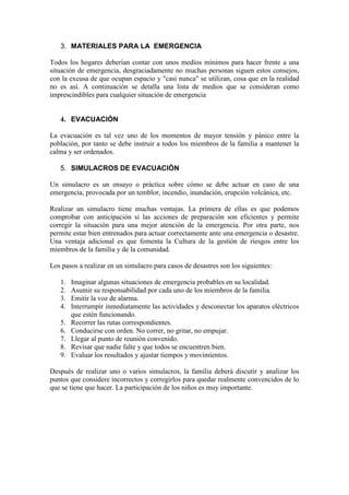 3. MATERIALES PARA LA EMERGENCIA

Todos los hogares deberían contar con unos medios mínimos para hacer frente a una
situación de emergencia, desgraciadamente no muchas personas siguen estos consejos,
con la excusa de que ocupan espacio y "casi nunca" se utilizan, cosa que en la realidad
no es así. A continuación se detalla una lista de medios que se consideran como
imprescindibles para cualquier situación de emergencia


   4. EVACUACIÓN

La evacuación es tal vez uno de los momentos de mayor tensión y pánico entre la
población, por tanto se debe instruir a todos los miembros de la familia a mantener la
calma y ser ordenados.

   5. SIMULACROS DE EVACUACIÓN

Un simulacro es un ensayo o práctica sobre cómo se debe actuar en caso de una
emergencia, provocada por un temblor, incendio, inundación, erupción volcánica, etc.

Realizar un simulacro tiene muchas ventajas. La primera de ellas es que podemos
comprobar con anticipación si las acciones de preparación son eficientes y permite
corregir la situación para una mejor atención de la emergencia. Por otra parte, nos
permite estar bien entrenados para actuar correctamente ante una emergencia o desastre.
Una ventaja adicional es que fomenta la Cultura de la gestión de riesgos entre los
miembros de la familia y de la comunidad.

Los pasos a realizar en un simulacro para casos de desastres son los siguientes:

   1.   Imaginar algunas situaciones de emergencia probables en su localidad.
   2.   Asumir su responsabilidad por cada uno de los miembros de la familia.
   3.   Emitir la voz de alarma.
   4.   Interrumpir inmediatamente las actividades y desconectar los aparatos eléctricos
        que estén funcionando.
   5.   Recorrer las rutas correspondientes.
   6.   Conducirse con orden. No correr, no gritar, no empujar.
   7.   Llegar al punto de reunión convenido.
   8.   Revisar que nadie falte y que todos se encuentren bien.
   9.   Evaluar los resultados y ajustar tiempos y movimientos.

Después de realizar uno o varios simulacros, la familia deberá discutir y analizar los
puntos que considere incorrectos y corregirlos para quedar realmente convencidos de lo
que se tiene que hacer. La participación de los niños es muy importante.
 