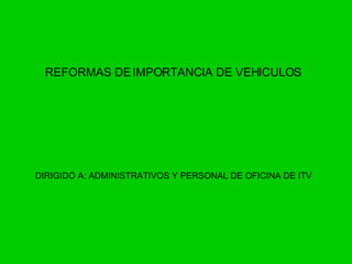REFORMAS DE IMPORTANCIA DE VEHICULOS DIRIGIDO A: ADMINISTRATIVOS Y PERSONAL DE OFICINA DE ITV 