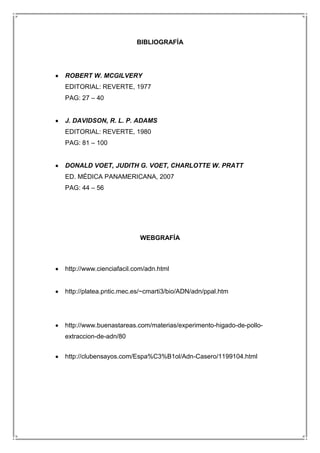 BIBLIOGRAFÍA

ROBERT W. MCGILVERY
EDITORIAL: REVERTE, 1977
PAG: 27 – 40

J. DAVIDSON, R. L. P. ADAMS
EDITORIAL: REVERTE, 1980
PAG: 81 – 100

DONALD VOET, JUDITH G. VOET, CHARLOTTE W. PRATT
ED. MÉDICA PANAMERICANA, 2007
PAG: 44 – 56

WEBGRAFÍA

http://www.cienciafacil.com/adn.html

http://platea.pntic.mec.es/~cmarti3/bio/ADN/adn/ppal.htm

http://www.buenastareas.com/materias/experimento-higado-de-polloextraccion-de-adn/80
http://clubensayos.com/Espa%C3%B1ol/Adn-Casero/1199104.html

 
