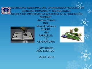 UNIVERSIDAD NACIONAL DEL CHIMBORAZO FACULTAD DE
CIENCIAS HUMANAS Y TECNOLOGIAS
ESCUELA DE IMFORMATICA APLICADA A LA EDUCACIÓN
NOMBRE:
Aurora Camas
ING:
Marcelo Allauca
CURSO:
4to
PARALELO:
“B”
ASIGNATURA:
Simulación
AÑO LECTIVO:
2013--2014
 