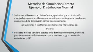 • Se basa en elTeorema de Límite Central, que indica que la distribución
muestral de una suma, si la muestra es suficientemente grande tiende a ser
una normal. Esta distribución normal tiene una media:
∑=n donde n es el tamaño de la muestra y la varianza es:
2∑=2n
• Para este método conviene basarse en la distribución uniforme, de hecho
para los números uniformes entre 0 y 1 la media es 0.5 y la desviación
estándar es 1/ 12
Métodos de Simulación Directa
Ejemplo: Distribución Normal
 