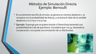 • Es sumamente sencilla de simular, se genera un número aleatorio r, se
compara con la probabilidad de éxito p, y se toma el valor de la variable
aleatoria x=1 si r<p o x=0 si r≥p.
• Ejemplo: Suponga que se quiere simular si lloverá hoy teniendo una
probabilidad de 0.80 de que llueva. Considere que r=0.25, haciendo la
comparación, nos queda una simulación de un día lluvioso.
Métodos de Simulación Directa
Ejemplo: Bernoulli
 
