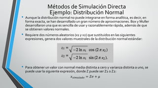 • Aunque la distribución normal no puede integrarse en forma analítica, es decir, en
forma exacta, se han desarrollado un gran número de aproximaciones. Box y Muller
desarrollaron una que es sencilla de usar y razonablemente rápida, además de que
se obtienen valores normales.
• Requiere dos números aleatorios (x1 y x2) que sustituidos en las siguientes
expresiones, genera dos valores muestrales de la distribución normal estándar:
• Para obtener un valor con normal media distinta a cero y varianza distinta a uno, se
puede usar la siguiente expresión, donde Z puede ser Z1 o Z2:
𝑥 𝑠𝑖𝑚𝑢𝑙𝑎𝑑𝑜 = 𝑍𝜎 + 𝜇
Métodos de Simulación Directa
Ejemplo: Distribución Normal
 