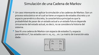 Simulación de una Cadena de Markov
• Un caso interesante es aplicar la simulación a las cadenas de Markov. Son un
proceso estocástico en el cual se tiene un espacio de estados discreto y un
espacio paramétrico discreto, la característica principal es que la
probabilidad de pasar de un estado actual a un estado futuro depende
únicamente del estado actual, es decir, no se considera la historia del
sistema.
• Sea Xt una cadena de Markov con espacio de estados S y espacio
paramétricoT, los estados son n: x1, x2,…xn. La matriz de transición esta
dada:
 
