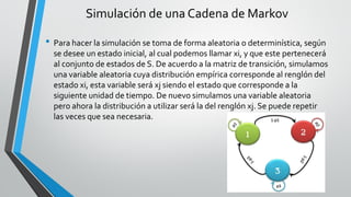 Simulación de una Cadena de Markov
• Para hacer la simulación se toma de forma aleatoria o determinística, según
se desee un estado inicial, al cual podemos llamar xi, y que este pertenecerá
al conjunto de estados de S. De acuerdo a la matriz de transición, simulamos
una variable aleatoria cuya distribución empírica corresponde al renglón del
estado xi, esta variable será xj siendo el estado que corresponde a la
siguiente unidad de tiempo. De nuevo simulamos una variable aleatoria
pero ahora la distribución a utilizar será la del renglón xj. Se puede repetir
las veces que sea necesaria.
 