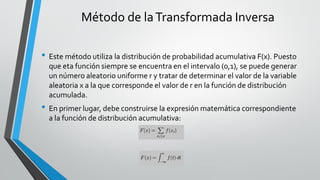 Método de laTransformada Inversa
• Este método utiliza la distribución de probabilidad acumulativa F(x). Puesto
que eta función siempre se encuentra en el intervalo (0,1), se puede generar
un número aleatorio uniforme r y tratar de determinar el valor de la variable
aleatoria x a la que corresponde el valor de r en la función de distribución
acumulada.
• En primer lugar, debe construirse la expresión matemática correspondiente
a la función de distribución acumulativa:
 