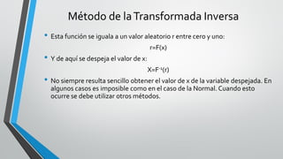 • Esta función se iguala a un valor aleatorio r entre cero y uno:
r=F(x)
• Y de aquí se despeja el valor de x:
X=F-1(r)
• No siempre resulta sencillo obtener el valor de x de la variable despejada. En
algunos casos es imposible como en el caso de la Normal. Cuando esto
ocurre se debe utilizar otros métodos.
Método de laTransformada Inversa
 