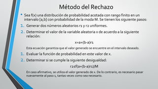 • Sea f(x) una distribución de probabilidad acotada con rango finito en un
intervalo [a,b] con probabilidad de la moda M. Se tienen los siguiente pasos:
1. Generar dos números aleatorios r1 y r2 uniformes.
2. Determinar el valor de la variable aleatoria x de acuerdo a la siguiente
relación:
x=a+(b-a)r1
Esta ecuación garantiza que el valor generado se encuentre en el intervalo deseado.
1. Evaluar la función de probabilidad en este valor de x.
2. Determinar si se cumple la siguiente desigualdad:
r2≤f(a+(b-a)r1)/M
En caso afirmativo, se utiliza el valor generado de x. De lo contrario, es necesario pasar
nuevamente al paso 1, tantas veces como sea necesario.
Método del Rechazo
 