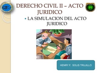 DERECHO CIVIL II – ACTO
JURIDICO
 LA SIMULACION DEL ACTO
JURIDICO
HENRY F. SOLIS TRUJILLO
 