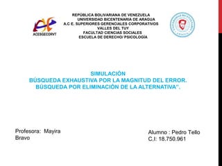 REPÚBLICA BOLIVARIANA DE VENEZUELA
UNIVERSIDAD BICENTENARIA DE ARAGUA
A.C E. SUPERIORES GERENCIALES CORPORATIVOS
VALLES DEL TUY
FACULTAD CIENCIAS SOCIALES
ESCUELA DE DERECHO/ PSICOLOGÍA
Alumno : Pedro Tello
C.I: 18.750.961
Profesora: Mayira
Bravo
SIMULACIÓN
BÚSQUEDA EXHAUSTIVA POR LA MAGNITUD DEL ERROR.
BÚSQUEDA POR ELIMINACIÓN DE LA ALTERNATIVA”.
 