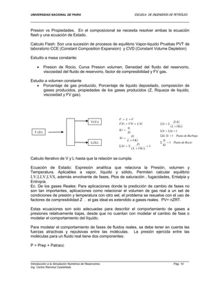 UNIVERSIDAD NACIONAL DE PIURA ESCUELA DE INGENIERÍA DE PETRÓLEO
Introducción a la Simulación Numérica de Reservorios Pag. 10
Ing. Carlos Ramírez Castañeda
Presion vs Propiedades. En el composicional se necesita resolver ambas la ecuación
flash y una ecuación de Estado.
Calculo Flash: Son una sucesión de procesos de equilibrio Vapor-liquido Pruebas PVT de
laboratorio CCE (Constant Composition Expansion) y CVD (Constant Volume Depletion)
Estudio a masa constante:
 Presion de Rocio, Curva Presion volumen, Densidad del fluido del reservorio,
viscosidad del fluido de reservorio, factor de compresibilidad y FV gas.
Estudio a volumen constante
 Porcentaje de gas producido, Porcentaje de liquido depositado, composición de
gases producidos, propiedades de los gases producidos (Z, Riqueza de liquido,
viscosidad y FV gas).
Calculo Iterativo de V y L hasta que la relación se cumpla.
Ecuación de Estado: Expresión analítica que relaciona la Presión, volumen y
Temperatura. Aplicables a vapor, líquido y sólido, Permiten calcular equilibrio
LV,LLV,LVS, además envolvente de fases, Ptos de saturación , fugacidades, Entalpia y
Entropía.
Ec. De los gases Reales: Para aplicaciones donde la predicción de cambio de fases no
son tan importantes, aplicaciones como relacionar el volumen de gas real a un set de
condiciones de presión y temperatura con otro set, el problema se resuelve con el uso de
factores de compresibilidad Z . el gas ideal es extendido a gases reales. PV= nZRT.
Estas ecuaciones son solo adecuadas para describir el comportamiento de gases a
presiones relativamente bajas, desde que no cuentan con modelar el cambio de fase o
modelar el comportamiento del líquido.
Para modelar el comportamiento de fases de fluidos reales, se debe tener en cuenta las
fuerzas atractivas y repulsivas entre las moléculas. La presión ejercida entre las
moléculas para un fluido real tiene dos componentes:
P = Prep + Patracc
F (Zi)
V(Yi)
L(Xi)
1
)(








VKiL
Zi
Xi
VKiL
Zi
Xi
Xi
Yi
Ki
LXiVYiFZi
VLF
RociodePunto
Ki
Yi
BurbujadePuntoXiKi
XiYi
VKiL
KiZi
Yi
1
1
1
)(





 