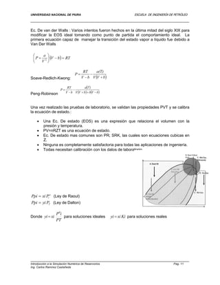 UNIVERSIDAD NACIONAL DE PIURA ESCUELA DE INGENIERÍA DE PETRÓLEO
Introducción a la Simulación Numérica de Reservorios Pag. 11
Ing. Carlos Ramírez Castañeda
Ec. De van der Walls : Varios intentos fueron hechos en la última mitad del siglo XIX para
modificar la EOS ideal tomando como punto de partida el comportamiento ideal. La
primera ecuación capaz de manejar la transición del estado vapor a líquido fue debido a
Van Der Walls
Soave-Redlich-Kwong:
Peng-Robinson
Una vez realizado las pruebas de laboratorio, se validan las propiedades PVT y se calibra
la ecuación de estado.:
 Una Ec. De estado (EOS) es una expresión que relaciona el volumen con la
presión y temperatura.
 PV=nRZT es una ecuación de estado.
 Ec. De estado mas comunes son PR; SRK, las cuales son ecuaciones cubicas en
Z.
 Ninguna es completamente satisfactoria para todas las aplicaciones de ingeniería.
 Todas necesitan calibración con los datos de laboratorio.
o
iPxiPpi  (Ley de Raoul)
TPyiPpi  (Ley de Dalton)
Donde
PT
iP
xiyi
0
 para soluciones ideales Kixiyi  para soluciones reales
 