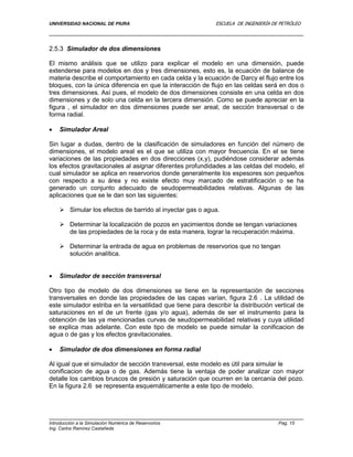 UNIVERSIDAD NACIONAL DE PIURA ESCUELA DE INGENIERÍA DE PETRÓLEO
Introducción a la Simulación Numérica de Reservorios Pag. 15
Ing. Carlos Ramírez Castañeda
2.5.3 Simulador de dos dimensiones
El mismo análisis que se utilizo para explicar el modelo en una dimensión, puede
extenderse para modelos en dos y tres dimensiones, esto es, la ecuación de balance de
materia describe el comportamiento en cada celda y la ecuación de Darcy el flujo entre los
bloques, con la única diferencia en que la interacción de flujo en las celdas será en dos o
tres dimensiones. Así pues, el modelo de dos dimensiones consiste en una celda en dos
dimensiones y de solo una celda en la tercera dimensión. Como se puede apreciar en la
figura , el simulador en dos dimensiones puede ser areal, de sección transversal o de
forma radial.
 Simulador Areal
Sin lugar a dudas, dentro de la clasificación de simuladores en función del número de
dimensiones, el modelo areal es el que se utiliza con mayor frecuencia. En el se tiene
variaciones de las propiedades en dos direcciones (x,y), pudiéndose considerar además
los efectos gravitacionales al asignar diferentes profundidades a las celdas del modelo, el
cual simulador se aplica en reservorios donde generalmente los espesores son pequeños
con respecto a su área y no existe efecto muy marcado de estratificación o se ha
generado un conjunto adecuado de seudopermeabilidades relativas. Algunas de las
aplicaciones que se le dan son las siguientes:
 Simular los efectos de barrido al inyectar gas o agua.
 Determinar la localización de pozos en yacimientos donde se tengan variaciones
de las propiedades de la roca y de esta manera, lograr la recuperación máxima.
 Determinar la entrada de agua en problemas de reservorios que no tengan
solución analítica.
 Simulador de sección transversal
Otro tipo de modelo de dos dimensiones se tiene en la representación de secciones
transversales en donde las propiedades de las capas varían, figura 2.6 . La utilidad de
este simulador estriba en la versatilidad que tiene para describir la distribución vertical de
saturaciones en el de un frente (gas y/o agua), además de ser el instrumento para la
obtención de las ya mencionadas curvas de seudopermeabilidad relativas y cuya utilidad
se explica mas adelante. Con este tipo de modelo se puede simular la conificacion de
agua o de gas y los efectos gravitacionales.
 Simulador de dos dimensiones en forma radial
Al igual que el simulador de sección transversal, este modelo es útil para simular le
conificacion de agua o de gas. Además tiene la ventaja de poder analizar con mayor
detalle los cambios bruscos de presión y saturación que ocurren en la cercanía del pozo.
En la figura 2.6 se representa esquemáticamente a este tipo de modelo.
 