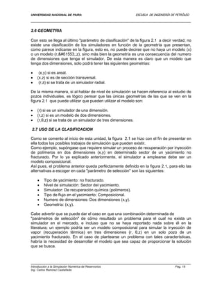UNIVERSIDAD NACIONAL DE PIURA ESCUELA DE INGENIERÍA DE PETRÓLEO
Introducción a la Simulación Numérica de Reservorios Pag. 18
Ing. Carlos Ramírez Castañeda
2.6 GEOMETRIA
Con esto se llega al último "parámetro de clasificación" de la figura 2.1 a decir verdad, no
existe una clasificación de los simuladores en función de la geometría que presentan,
como parece indicarse en la figura, esto es, no puede decirse que no haya un modelo (x)
o un modelo (r,,z), sino más bien la geometría es una consecuencia del numero
de dimensiones que tenga el simulador. De esta manera es claro que un modelo que
tenga dos dimensiones, solo podrá tener las siguientes geometrias:
 (x,y) si es areal.
 (x,z) si es de sección transversal.
 (r,z) si se trata de un simulador radial.
De la misma manera, si al hablar de nivel de simulación se hacen referencia al estudio de
pozos individuales, es lógico pensar que las únicas geometrías de las que se ven en la
figura 2.1 que puede utilizar que pueden utilizar el modelo son:
 (r) si es un simulador de una dimensión.
 (r,z) si es un modelo de dos dimensiones.
 (r,θ,z) si se trata de un simulador de tres dimensiones.
2.7 USO DE LA CLASIFICACION
Como se comento al inicio de esta unidad, la figura 2.1 se hizo con el fin de presentar en
ella todos los posibles trabajos de simulación que pueden existir.
Como ejemplo, supóngase que requiere simular un proceso de recuperación por inyección
de polímeros en dos dimensiones (x,y) en determinado sector de un yacimiento no
fracturado. Por lo ya explicado anteriormente, el simulador a emplearse debe ser un
modelo composicional.
Así pues, el problema anterior queda perfectamente definido en la figura 2.1, para ello las
alternativas a escoger en cada "parámetro de selección" son las siguientes:
 Tipo de yacimiento: no fracturado.
 Nivel de simulación: Sector del yacimiento.
 Simulador: De recuperación química (polímeros).
 Tipo de flujo en el yacimiento: Composicional.
 Numero de dimensiones: Dos dimensiones (x,y).
 Geometría: (x,y).
Cabe advertir que se puede dar el caso en que una combinación determinada de
"parámetros de selección" de cómo resultado un problema para el cual no exista un
simulador en el mercado, e incluso que no se haya reportado nada sobre él en la
literatura; un ejemplo podría ser un modelo composicional para simular la inyección de
vapor (recuperación térmica) en tres dimensiones (r, θ,z) en un solo pozo de un
yacimiento fracturado. En el caso de plantearse un problema con tales características,
habría la necesidad de desarrollar el modelo que sea capaz de proporcionar la solución
que se busca.
 
