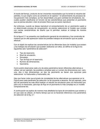 UNIVERSIDAD NACIONAL DE PIURA ESCUELA DE INGENIERÍA DE PETRÓLEO
Introducción a la Simulación Numérica de Reservorios Pag. 2
Ing. Carlos Ramírez Castañeda
A través del tiempo, producto de las crecientes necesidades que ha tenido la industria del
petróleo, lo que origino como se comento en él capitulo 1 el advenimiento de procesos de
recuperación más complejos, se han desarrollado una gran cantidad de simuladores, los
cuales pueden clasificarse en función de las características que presentan el yacimiento
que se piensa estudiar o bien el proceso físico que se quiere reproducir.
Así entonces, cuando se desea reproducir el comportamiento de un yacimiento sujeto a
un determinado proceso de recuperación, es preciso seleccionar el modelo que cumpla
con ciertas características de diseño que le permitan realizar el trabajo de manera
adecuada.
En la figura 2.1 se presenta una clasificación general de simuladores y fue construida de
manera que en ella aparezcan todos los posibles trabajos de simulación que se pueda
efectuar.
Con el objeto de explicar las características de los diferentes tipos de modelos que existen
y los trabajos de simulación que pueden realizarse con ellos, se define en la figura los
siguientes seis "parámetros de selección":
 Tipo de reservorio.
 Nivel de simulación.
 Simulador.
 Tipo de flujo en el reservorio.
 Numero de dimensiones.
 Geometría.
Como podrá observarse cada uno de estos parámetros tienen diferentes alternativas a
utilizar; así por ejemplo, las posibles a emplear para un numero de dimensiones son: cero,
una, dos o tres dimensiones; en tipo de yacimiento se tienen dos opciones para
seleccionar: no fracturados y fracturados; etc.
Hay que hacer notar que el grado de complejidad de las alternativas que aparecen en la
Figura para cada parámetro de selección va de izquierda a derecha. Así por ejemplo, para
tipo de yacimiento es más difícil realizar un estudio de simulación para uno fracturado que
para uno no fracturado, para tipo de flujo en el yacimiento lo más complejo es un modelo
composicional etc.
A continuación se explica de manera mas detallada los tipos de simuladores que existen y
en que caso se utilizan; al mismo tiempo que se va haciendo referencia a los parámetros
de selección de la fig. 2.1
 