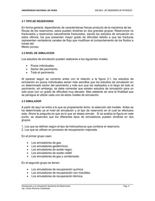 UNIVERSIDAD NACIONAL DE PIURA ESCUELA DE INGENIERÍA DE PETRÓLEO
Introducción a la Simulación Numérica de Reservorios Pag. 4
Ing. Carlos Ramírez Castañeda
2.1 TIPO DE RESERVORIO
En forma general, dependiendo de características físicas producto de la mecánica de las
Rocas de los reservorios, estos pueden dividirse en dos grandes grupos: Reservorios no
fracturados y reservorios naturalmente fracturados, siendo los estudios de simulación en
estos últimos, los que presentan mayor grado de dificultad debido a que las fracturas
representan verdaderos canales de flujo que modifican el comportamiento de los fluidos a
través del
Medio poroso.
2.2 NIVEL DE SIMULACION
Los estudios de simulación pueden realizarse a los siguientes niveles:
 Pozos individuales.
 Sector del yacimiento.
 Todo el yacimiento.
Al parecer según se comento antes con la relación a la figura 2.1, los estudios de
simulación en pozos individuales serian más sencillos que los estudios de simulación en
un determinado sector del yacimiento y más aun que los realizados a lo largo de todo el
yacimiento; sin embargo, se debe comentar que existen estudios de simulación para un
solo pozo con un grado de dificultad muy elevado. Mas adelante sé vera la finalidad que
se persigue al utilizar cada uno de estos niveles de simulación.
2.3 SIMULADOR
A partir de aquí se entra a lo que es propiamente dicho, la selección del modelo. Antes se
ha determinado ya el nivel de simulación y el tipo de reservorio en el cual se efectuara
esta. Ahora la pregunta es que es lo que se desea simular. Si se analiza la figura en este
punto, se observara que los diferentes tipos de simuladores pueden dividirse en dos
grupos:
1. Los que se definen según el tipo de hidrocarburos que contiene el reservorio.
2. Los que se utilizan en procesos de recuperación mejorada.
En el primer grupo caen:
 Los simuladores de gas.
 Los simuladores geotérmicos.
 Los simuladores de aceite negro.
 Los simuladores de aceite volátil.
 Los simuladores de gas y condensado.
En el segundo grupo se tienen:
 Los simuladores de recuperación química.
 Los simuladores de recuperación con miscibles.
 Los simuladores de recuperación térmica.
 