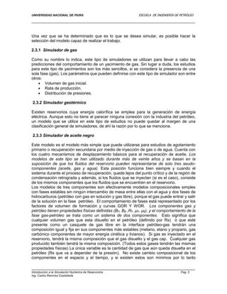 UNIVERSIDAD NACIONAL DE PIURA ESCUELA DE INGENIERÍA DE PETRÓLEO
Introducción a la Simulación Numérica de Reservorios Pag. 5
Ing. Carlos Ramírez Castañeda
Una vez que se ha determinado que es lo que se desea simular, es posible hacer la
selección del modelo capaz de realizar el trabajo.
2.3.1 Simulador de gas
Como su nombre lo indica, este tipo de simuladores se utilizan para llevar a cabo las
predicciones del comportamiento de un yacimiento de gas. Sin lugar a duda, los estudios
para este tipo de yacimientos son los más sencillos, si se considera la presencia de una
sola fase (gas). Los parámetros que pueden definirse con este tipo de simulador son entre
otros:
 Volumen de gas inicial.
 Rata de producción.
 Distribución de presiones.
2.3.2 Simulador geotérmico
Existen reservorios cuya energía calorífica se emplea para la generación de energía
eléctrica. Aunque esto no tiene al parecer ninguna conexión con la industria del petróleo,
un modelo que se utilice en este tipo de estudios no puede quedar al margen de una
clasificación general de simuladores, de ahí la razón por lo que se menciona.
2.3.3 Simulador de aceite negro
Este modelo es el modelo más simple que puede utilizarse para estudios de agotamiento
primario o recuperación secundaria por medio de inyección de gas o de agua. Cuenta con
los cuatro mecanismos de desplazamiento básicos para al recuperación de aceite. Los
modelos de este tipo se han utilizado durante más de veinte años y se basan en la
suposición de que los fluidos del reservorio pueden representarse de solo tres seudo-
componentes (aceite, gas y agua). Esta posición funciona bien siempre y cuando el
sistema durante el proceso de recuperación, quede lejos del punto crítico y de la región de
condensación retrograda y además, si los fluidos que se inyectan (si es el caso), consiste
de los mismos componentes que los fluidos que se encuentren en el reservorio.
Los modelos de tres componentes son efectivamente modelos composicionales simples
con fases estables sin ningún intercambio de masa entre ellas con el agua y dos fases de
hidrocarburos (petróleo con gas en solución y gas libre), porque el gas puede entrar y salir
de la solución en la fase petróleo. El comportamiento de fases está representado por los
factores de volumen de formación y curvas GOR Y WOR. Los componentes gas y
petróleo tienen propiedades físicas definidas (Bo, Bg ,Rs ,µo, µg), y el comportamiento de la
fase gas-petróleo se trata como un sistema de dos componentes. Esto significa que
cualquier volumen gas que esta disuelto en el petróleo (definido por Rs) ó que esté
presente como un casquete de gas libre en la interface petróleo-gas tendrán una
composición igual y fija en sus componentes más estables (metano, etano y propano, gas
carbónico componentes de mayor energía cinética y livianos). Si gas es inyectado en el
reservorio, tendrá la misma composición que el gas disuelto y el gas cap. Cualquier gas
producido también tendrá la misma composición. (Todos estos gases tendrán las mismas
propiedades físicas) La única variable es la cantidad de gas que aún queda disuelta en el
petróleo (Rs que va a depender de la presión). No existe cambio composicional de los
componentes en el espacio y el tiempo, y si existen estos son mínimos por lo tanto
 