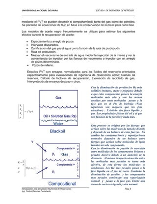 UNIVERSIDAD NACIONAL DE PIURA ESCUELA DE INGENIERÍA DE PETRÓLEO
Introducción a la Simulación Numérica de Reservorios Pag. 6
Ing. Carlos Ramírez Castañeda
mediante el PVT se pueden describir el comportamiento tanto del gas como del petróleo.
Se plantean las ecuaciones de flujo en base a la conservación de la masa para cada fase.
Los modelos de aceite negro frecuentemente se utilizan para estimar los siguientes
efectos durante la recuperación de aceite:
 Espaciamiento y arreglo de pozos.
 Intervalos disparados.
 Conificacion del gas y/o el agua como función de la rata de producción
 Rata de producción.
 Mejorar el mecanismo de entrada de agua mediante inyección de la misma y ver la
conveniencia de inyectar por los flancos del yacimiento o inyectar con un arreglo
de pozos determinado.
 Pozos de relleno.
Estudios PVT son ensayos normalizados para los fluidos del reservorio orientados
específicamente para evaluaciones de ingeniería de reservorios como: Calculo de
reservas, Calculo de factores de recuperación, Evaluación de reciclado de gas,
Interpretación de ensayos de pozo y otros.
CompositionalCompositional
Con la disminución de presión los Hc más
volátiles (metano, etano y propano) debido
a que estos componentes poseen la energía
molecular más alta y son los menos
atraídos por otras moléculas pasan a la
fase gas en el Pto de burbuja (Fzas
repulsivas son mayores que las fzas
atractivas) . Existirán dos fases líquido y
gas. Las propiedades físicas del oil y el gas
son función de la presión y nada más.
Este proceso se origina por las fuerzas que
actúan sobre las moléculas de tamaño distinto
y depende de un balance de estas fuerzas. En
cambio las condensaciones y vaporizaciones
normales dependen de un balance entre
fuerzas que actúan sobre moléculas de igual
tamaño un solo componente.
Con la disminución de presión la atracción
entre moléculas de los componentes livianos y
pesados decrece debido a un aumento de la
distancia. Al mismo tiempo la atracción entre
las moléculas mas pesadas se torna más
efectiva, de esta forma las moléculas se
condensan. Los Hc más pesados pasan a la
fase liquida en el pto de rocio. Continúa la
disminución de presión y los componentes
mas pesados comienzan una vaporización
normal y pasan a la fase gas. Existe una
curva de rocío retrógrada y otra normal.
Gas
Blackoil
Water
 