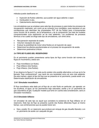 UNIVERSIDAD NACIONAL DE PIURA ESCUELA DE INGENIERÍA DE PETRÓLEO
Introducción a la Simulación Numérica de Reservorios Pag. 8
Ing. Carlos Ramírez Castañeda
métodos puede clasificarse en:
 Inyección de fluidos calientes, que pueden ser agua caliente o vapor.
 Combustión in-situ.
 Calentamiento electromagnético.
Los simuladores que se emplean para este tipo de procesos (y para todos los procesos de
recuperación mejorada), son como ya se comento muy complejos, pues requieren el uso
correlaciones que describan las propiedades PVT de los fluidos para n-componentes
como función de la presión, de la temperatura y de la composición (se trata de modelos
composicionales cuya explicación se da mas adelante). Los problemas de procesos
térmicos a los cuales se dirige este tipo de simuladores, son entre otros:
 Recuperación esperada de aceite.
 Volumen necesario de vapor.
 Evaluar la posibilidad de incluir otros fluidos en al inyección de vapor.
 Determinar los efectos gravitacionales en el proceso de recuperación de aceite.
 Determinar parámetros críticos.
2.4 TIPO DE FLUIDO DEL RESERVORIO
En el yacimiento pueden presentarse varios tipos de flujo como función del número de
flujos en movimiento y estos son:
 Flujo monofásico (un fluido).
 Flujo bifásico (dos fluidos).
 Flujo trifasico. (tres fluidos).
Si se observa la figura 2.1 en este punto existen otra posible alternativa a al que se le ha
llamado "flujo composicional", que nació de una necesidad como sé vera mas adelante.
De esta manera, según el tipo de flujo que se presenta en el yacimiento, puede existir una
Determinada clasificación de simuladores.
2.4.1 Simulador monofásico
El flujo monofasico esta dado por el flujo de un solo fluido en particular, por ejemplo: en
los acuíferos, el agua, en los yacimientos bajo saturados, aceite y en un yacimiento de
gas volumétrico el gas. Cualquier modelo que tome en cuenta esta consideración, será un
simulador monofasico.
2.4.2 Simulador bifásico
Un simulador de este tipo es aquel que considera la existencia de flujo bifásico en el
reservorio. Este tipo de flujo se presenta cuando dos fluidos diferentes fluyen al mismo
tiempo. Las combinaciones que se pueden tener son:
 Gas y aceite: En un reservorio que produce por empuje de gas disuelto liberado o en
un yacimiento de aceite con casquete de gas.
 