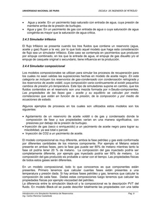 UNIVERSIDAD NACIONAL DE PIURA ESCUELA DE INGENIERÍA DE PETRÓLEO
Introducción a la Simulación Numérica de Reservorios Pag. 9
Ing. Carlos Ramírez Castañeda
 Agua y aceite: En un yacimiento bajo saturado con entrada de agua, cuya presión de
mantiene arriba de la presión de burbujeo.
 Agua y gas: En un yacimiento de gas con entrada de agua o cuya saturación de agua
congénita es mayor que la saturación de agua critica.
2.4.3 Simulador trifásico
El flujo trifásico se presenta cuando los tres fluidos que contiene un reservorio (agua,
aceite y gas) fluyen a la vez, por lo que todo aquel modelo que haga esta consideración
de flujo sea un simulador trifásico. Este caso se contempla en yacimientos que producen
por empuje combinado, en los que la entrada de agua, el empuje de gas disuelto y/o el
empuje de casquete original o secundario, tiene influencia en la producción.
2.4.4 Simulador composicional
Los modelos composicionales se utilizan para simular los procesos de recuperación para
los cuales no sean validas las suposiciones hechas en modelo de aceite negro. En esta
categoría se incluyen los reservorios de gas-condensado con condensación retrograda y
los reservorios de aceite volátil, cuya composición varia continuamente al existir pequeños
cambios de presión y/o temperatura. Este tipo de simuladores supone en cambio, que los
fluidos contenidos en el reservorio son una mezcla formada por n-Seudo-componentes.
Las propiedades de las fases gas - aceite y su equilibrio se calculan por medio
correlaciones que están en función de la presión, de la composición y por medio de
ecuaciones de estado.
Algunos ejemplos de procesos en los cuales son utilizados estos modelos son los
siguientes:
 Agotamiento de un reservorio de aceite volátil o de gas y condensado donde la
composición de fase y sus propiedades varían en una manera significativa, con
presiones por debajo de la presión de burbujeo.
 Inyección de gas (seco o enriquecido) a un yacimiento de aceite negro para lograr su
miscibilidad, ya sea total o parcial.
 Inyección de CO2 a un yacimiento de aceite.
El modelo composicional es muy diferente, ambos la fase petróleo y gas está conformada
por diferentes cantidades de los mismos componente. Por ejemplo el Metano estará
presente en ambas fases, pero la fase gas puede ser 80% de metano mientras tanto la
fase oil podría tener 20 % de metano. La composición del gas inyectado podría ser
completamente diferente, por ejemplo gas inyectado podría ser 95% de metano. La
composición del gas producido es probable a variar con el tiempo. Las propiedades físicas
de todos estos gases serán diferentes.
En un modelo composicional, todo lo que conocemos es que componentes están
presentes. Primero tenemos que calcular cuantas fases están presentes a una
temperatura y presión dada. Si hay ambas fases petróleo y gas, tenemos que calcular la
composición de cada fase. Dadas estas composiciones luego tenemos que calcular las
propiedades físicas por ejemplo viscosidad del petróleo.
La diferencia entre la simulación black-oil y la composicional es la descripción PVT del
fluido. En modelo Black-oil se puede describir totalmente las propiedades con una tabla
 
