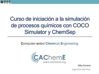 Curso de iniciación a la simulación 
de procesos químicos con COCO 
Simulator y ChemSep 
Computer-aided Chemical Engineering 
www.cacheme.org 
Alba Carrero 
Ingeniero Químico 
 