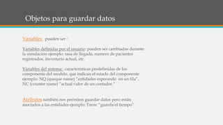 Objetos para guardar datos
Variables pueden ser :
Variables definidas por el usuario: pueden ser cambiadas durante
la simulación ejemplo: tasa de llegada, numero de pacientes
registrados, inventario actual, etc.
Variables del sistema: características predefinidas de los
componente del modelo, que indican el estado del componente
ejemplo: NQ (queque name) “entidades esperando en un fila”,
NC (counter name) “actual valor de un contador.”
Atributos también nos permiten guardar datos pero están
asociados a las entidades ejemplo: Tnow “guarda el tiempo”
 