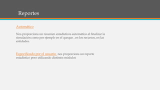 Reportes
Automático
Nos proporciona un resumen estadísticos automático al finalizar la
simulación como por ejemplo en el queque , en los recursos, en las
entidades.
Especificado por el usuario nos proporciona un reporte
estadístico pero utilizando distintos módulos
 