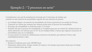 Ejemplo 2 : “2 procesos en serie”
• Los trabajos llegan a la estación de ensamblado de forma exponencial con media de 8 horas.
• Tomemos en cuenta que siempre hay materia prima para el proceso de ensamblado.
• El tiempo de ensamblado es uniforme entre 2 y 6 horas.
• Después del que el proceso de ensamblado se complete pasa por un control de calidad donde en
datos anteriores nos informa que el 15% de los trabajos fallan y tienen que regresar al proceso de
ensamblado para ser re-trabajado.
• Los que pasan el control de calidad pasan al proceso de pintura que demora 3 horas cada
unidad(determinista o fijo).
Consideremos una red de manufactura formado por 2 estaciones de trabajo que
consiste en una estación de ensamblado seguido de una estación de pintura.
Nos interesa:
• Simular el sistemas para unas 100,000 horas
• Estimando utilizaciones, tiempo medios de espera y los tiempos que pasan desde que el trabajo
entra al sistema hasta que sale.
 