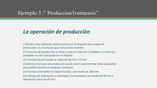 Ejemplo 3 :” Produccion/Iventarario”
La operación de producción
1:Siempre hay suficiente materia prima en el almacén para seguir la
producción es un proceso que nunca tiene hambre
2:El proceso de producción se lleva a cabo en lotes de 5 unidades y lo lotes ya
acabados se van colocando en el almacén
3:el tiempo de procesado es uniforme de 10 a 15 min
4:además el proceso de producción puede tener experimentar fallos aleatorios
que pueden ocurrir en cualquier momento
5:el tiempo entre fallos es exponenciales con media de 200 min
6:el tiempo de reparación se distribuye normalmente con media de 90 min y
desviación típica de 45 min
 