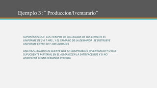 Ejemplo 3 :” Produccion/Iventarario”
SUPONEMOS QUE LOS TIEMPOS DE LA LLEGADA DE LOS CLIENTES ES
UNIFORME DE 2 A 7 HRS , Y EL TAMAÑO DE LA DEMANDA SE DISTRUBYE
UNIFORME ENTRE 50 Y 100 UNIDADES
UNA VEZ LLEGADO UN CLIENTE QUE SE COMPRUBA EL INVENTARUIO Y SI HAY
SUFUCUENTE MATERIAL EN EL ALMANECEN LA SATISFACEMOS Y SI NO
APARECERA COMO DEMANDA PERDIDA
 
