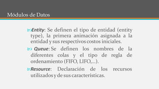 6
Módulos de Datos
Entity: Se definen el tipo de entidad (entity
type), la primera animación asignada a la
entidad y sus respectivoscostos iniciales.
 Queue: Se definen los nombres de la
diferentes colas y el tipo de regla de
recursos
ordenamiento (FIFO, LIFO,...).

Resource: Declaración de los
utilizadosyde sus características.
 