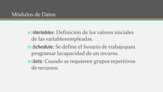7
Módulos de Datos
Variables: Definición de los valores iniciales
de las variablesempleadas.
Schedule: Se define el horario de trabajopara
programar lacapacidad de un recurso.
Sets: Cuando se requieren grupos repetitivos
derecursos.
 